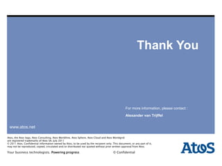 | 25-06-2012 | Alexander van Trijffel
www.atos.net
Atos, the Atos logo, Atos Consulting, Atos Worldline, Atos Sphere, Atos Cloud and Atos WorldGrid
are registered trademarks of Atos SA. June 2011
© 2011 Atos. Confidential information owned by Atos, to be used by the recipient only. This document, or any part of it,
may not be reproduced, copied, circulated and/or distributed nor quoted without prior written approval from Atos.
Your business technologists. Powering progress © Confidential
Your business technologists. Powering progress © Confidential
www.atos.net
Atos, the Atos logo, Atos Consulting, Atos Worldline, Atos Sphere, Atos Cloud and Atos Worldgrid
are registered trademarks of Atos SA. July 2011
© 2011 Atos. Confidential information owned by Atos, to be used by the recipient only. This document, or any part of it,
may not be reproduced, copied, circulated and/or distributed nor quoted without prior written approval from Atos.
Thank You
For more information, please contact :
Alexander van Trijffel
 