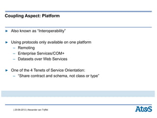| 25-06-2012 | Alexander van Trijffel
Coupling Aspect: Platform
▶ Also known as “Interoperability”
▶ Using protocols only available on one platform
– Remoting
– Enterprise Services/COM+
– Datasets over Web Services
▶ One of the 4 Tenets of Service Orientation:
– “Share contract and schema, not class or type”
 