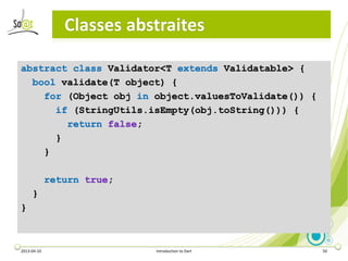 Classes abstraites

abstract class Validator<T extends Validatable> {
  bool validate(T object) {
    for (Object obj in o...