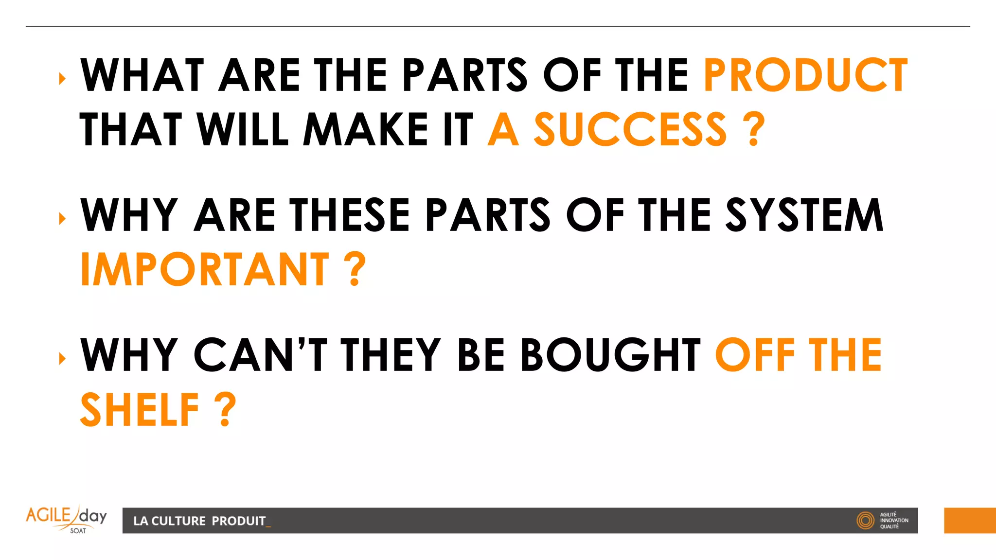 ‣ WHAT ARE THE PARTS OF THE PRODUCT
THAT WILL MAKE IT A SUCCESS ?
‣ WHY ARE THESE PARTS OF THE SYSTEM
IMPORTANT ?
‣ WHY CAN’T THEY BE BOUGHT OFF THE
SHELF ?
 