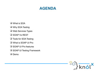  What is SOA
 Why SOA Testing
 Web Services Types
 SOAP Vs REST
 Tools for SOA Testing
 What is SOAP UI Pro
 SOAP UI Pro features
 SOAP UI Testing Framework
 Demo
AGENDA
 