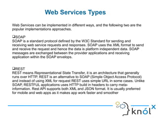 Web Services Types
5
Web Services can be implemented in different ways, and the following two are the
popular implementations approaches.
SOAP
SOAP is a standard protocol defined by the W3C Standard for sending and
receiving web service requests and responses. SOAP uses the XML format to send
and receive the request and hence the data is platform independent data. SOAP
messages are exchanged between the provider applications and receiving
application within the SOAP envelops.
REST
REST means Representational State Transfer, it is an architecture that generally
runs over HTTP. REST is an alternative to SOAP (Simple Object Access Protocol)
and instead of using XML for request REST uses simple URL in some cases. Unlike
SOAP, RESTFUL applications uses HTTP build in headers to carry meta-
information. Rest API supports both XML and JSON format. It is usually preferred
for mobile and web apps as it makes app work faster and smoother
 
