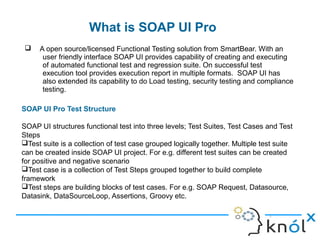 What is SOAP UI Pro
8
 A open source/licensed Functional Testing solution from SmartBear. With an
user friendly interface SOAP UI provides capability of creating and executing
of automated functional test and regression suite. On successful test
execution tool provides execution report in multiple formats. SOAP UI has
also extended its capability to do Load testing, security testing and compliance
testing.
SOAP UI Pro Test Structure
SOAP UI structures functional test into three levels; Test Suites, Test Cases and Test
Steps
Test suite is a collection of test case grouped logically together. Multiple test suite
can be created inside SOAP UI project. For e.g. different test suites can be created
for positive and negative scenario
Test case is a collection of Test Steps grouped together to build complete
framework
Test steps are building blocks of test cases. For e.g. SOAP Request, Datasource,
Datasink, DataSourceLoop, Assertions, Groovy etc.
 