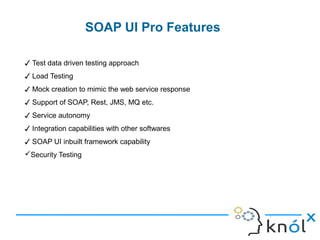 SOAP UI Pro Features
9
✓ Test data driven testing approach
✓ Load Testing
✓ Mock creation to mimic the web service response
✓ Support of SOAP, Rest, JMS, MQ etc.
✓ Service autonomy
✓ Integration capabilities with other softwares
✓ SOAP UI inbuilt framework capability
Security Testing
 