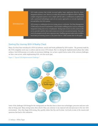 SOA makes promises that include increased agility, larger application lifecycles, better

                                    complex integrated systems is not a simple task but takes a combination of sophisticated
                                    tools, customized methodologies and a lot of creative approaches to correctly implement,
                                    test and deliver the SOA systems.
      Introduction
                                    (TDM) and accelerated UI automation. It also includes enabling practices such as continuous
                                    integration testing and service virtualization. Testing teams need to test the systems at the
                                    service provider and the client end to ensure an error free execution of systems. Tests also

                                    based data provisioning system is a key factor that we shall examine later in this paper.




Starting Our Journey With A Reality Check
Many of us have been introduced to SOA via webinars, articles and books published by SOA vendors. The promises made by
the SOA evangelists seem easy to achieve and are every CTO’s dream. But it is during the implementation phase that reality
surfaces. Each SOA promise is in reality an enormous challenge. Let us have a quick look at some of the common challenges
we have come across, while implementing SOA, over the recent past:
Figure 1: “Typical SOA Implementation Challenges”



                                                                   Multi-layered
                                                               complex architecture
                                                                 makes it tough to
                                                                  isolate defects.
                                     Testing processes                                     Agility – Enabling
                                      that span across                                   faster change leads to
                                     multiple systems                                          increase in
                                    create complex test                                      integration and
                                        data needs.                                        regression testing.



                                                                    SOA
                                                               Implementation
                                Heterogeneous
                                 technologies -              Challenges                         Integrated Systems -
                               Expensive to test,                                                   More points of
                              and manage a wide                                                 failure result in more
                               variety of systems                                                       defects




                                                                               More Reusability -
                                                  Managing people
                                                                               More problems in
                                                across geographies in
                                                                                 security and
                                                   disparate teams
                                                                                 performance




Some of the challenges SOA brings for the testing teams are that they have to learn new technologies, processes and new tools
that are being used. Many testing teams often check if they can continue to use classical tools and processes in the new SOA
environment. Once they begin SOA testing, they quickly realize that this can’t be done. Let’s look at some of the reasons and
questions that lead to this realization:



2 | Infosys – White Paper
 
