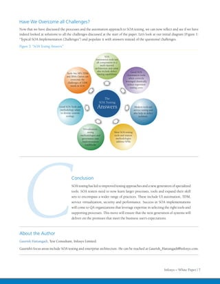 Have We Overcome all Challenges?
Now that we have discussed the processes and the automation approach to SOA testing, we can now                  and see if we have
indeed looked at solutions to all the challenges discussed at the start of the paper. Let’s look at our initial diagram (Figure 1:
“Typical SOA Implementation Challenges”) and populate it with answers instead of the questions/ challenges.
Figure 5: “SOA Testing Answers”

                                                                    SOA
                                                           Automation tools test
                                                            all components in a
                                                                multi-layered
                                                           architecture and some
                                                             also include defect             Good SOA
                                   Tools like HP’s TDM       tracing capabilities
                                   and IBM’s Optim can                                   Automation tools
                                      overcome the                                        when correctly
                                                                                       leveraged drastically
                                    challenges of TDM
                                                                                         reduce regression
                                      needs in SOA
                                                                                            testing costs



                                                                 The
                                                              SOA Testing
                             Good SOA Tools and
                             methodology adapt
                                                             Answers                             Modern tools aid
                                                                                                service testing and
                              to diverse systems                                                also help in defect
                                   ecology.                                                          isolation.



                                                 Virtualization,
                                                     strong                  Most SOA testing
                                               methodologies and             tools and mature
                                                governance ease               methodologies
                                                implementation                 address NFRs
                                                  roadblocks




  C
About the Author
                                       Conclusion
                                       SOA testing has led to improved testing approaches and a new generation of specialized
                                       tools. SOA testers need to now learn larger processes, tools and expand their skill
                                       sets to encompass a wider range of practices. These include UI automation, TDM,
                                       service virtualization, security and performance. Success in SOA implementations
                                       will come to QA organizations that leverage expertise in selecting the right tools and
                                       supporting processes. This move will ensure that the next generation of systems will
                                       deliver on the promises that meet the business user’s expectations.




Gaurish Hattangadi, Test Consultant, Infosys Limited.

Gaurish’s focus areas include SOA testing and enterprise architecture. He can be reached at Gaurish_Hattangadi@infosys.com.




                                                                                                                      Infosys – White Paper | 7
 
