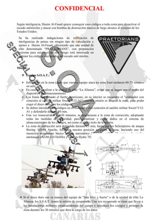 CONFIDENCIAL

Según inteligencia, Hasim Al-Fasad quiere conseguir esos códigos a toda costa para desactivar el
escudo antimisiles y atacar con bombas de destrucción masiva de largo alcance al corazón de los
Estados Unidos.

 Se ha realizado indagaciones de infiltración de
 inteligencias de países sin ningún tipo de vinculación y
 ajenos a Hasim Al-Fasad, obteniendo que una unidad de
 elite denominada “PRAETORIANS”, con preparación
 extrema para misiones de alto riesgo está interesada en
 obtener los códigos encriptados del escudo anti misiles.


Misión:

    Equipo S.O.A.T.:

    Infiltración en la zona (dado que vuestro equipo ataca en zona Iraní tardareis 60-75 minutos
     en salir.
    En caso de localizar a la unidad de elite “La Alianza”, evitar que se hagan con el poder del
     dispositivo de almacenamiento.
    Los Iranís han tomado el fuerte Americano, en su interior se encuentra el "ordenador con
     conexión al satélite militar Sweef V12-A1": nuestra misión es limpiar la zona, para poder
     coger el disco duro con los códigos.
    Se deben introducir los códigos en el ordenador con conexión al satélite militar Sweef V12-
     A1 y defenderlo durante 30 min.
    Una vez transcurridos los 30 minutos, se desplazaran a la zona de extracción, adoptando
     todas las medidas de seguridad, para garantizar y evitar daños en el sistema de
     almacenamiento de los códigos, así como el pleno éxito de la misión.
    La zona de extracción será defendida durante 15 min, hasta que los helicópteros de ataque
     Boeing AH-64 Apache, localicen nuestra posición aseguren la zona, haciendo uso del
     munición armamento básico (cañón automático M230 de calibre 30 mm) y de misiles
     antitanque (AGM-114 Hellfire y cohetes Hydra 70) .




   Si el disco duro cae en manos del equipo de "Irán libre y fuerte" o de la unidad de élite La
     Alianza, los S.0.A.T. tienen la misión de recuperarlo. Una vez recuperado se tiene que llevar a
     las instalaciones militares estadounidenses del campo e introducir los códigos y proteger la
     zona durante los 30 minutos que dura la carga de los datos
 
