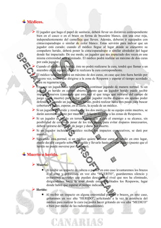 Médicos.

   El jugador que haga el papel de sanitario, deberá llevar un distintivo correspondiente
      bien en el casco o en el brazo en forma de brazalete blanco, con una cruz roja,
      independientemente del camuflaje que lleven. Además, deberán ir equipados con
      cintas/esparadrapo o similar de color blanco. Estas servirán para indicar que un
      jugador está curado; cuando el médico llegue al lugar donde se encuentre su
      compañero herido, deberá poner la cinta/esparadrapo o similar alrededor del lugar
      donde fue impactado. De ese modo, un jugador que sea impactado dos veces en una
      misma extremidad será eliminado. El médico podrá realizar un máximo de dos curas
      por cada jugador.
     Cuando el médico sea herido, éste no podrá realizarse la cura, tendrá que llamar a un
      miembro de su equipo, el cual le realizara la cura correspondiente.
     El médico también tendrá un máximo de dos curas, en caso que éste fuera herido por
      tercera vez, tendrá que dirigirse a la zona de Respawn y esperar el tiempo acordado
      para su regeneración.
     Una vez un jugador sea revivido, podrá continuar jugando de manera normal. Si un
      jugador es herido en campo abierto, puesto que un jugador herido puede recibir
      impactos nuevos (causando que esta vez sí que tenga que retirarse del campo de
      juego como muerto) para evitar que ese jugador reciba disparos sin apenas poder
      defenderse, cuando un jugador sea herido, podrá realizar hasta tres pasos para buscar
      cobertura y luego, esperar, en el suelo, la ayuda de un médico.
     Si un jugador es herido y resulta que los dos médicos de su equipo están muertos, se
      darán automáticamente por muertos y deberán dirigirse a las zonas de Respawns.
     Si un jugador es herido en terreno despejado y con el enemigo a su alcance, sin
      posibilidad de cobertura pesar de los tres pasos, para evitar disparos innecesarios,
      deberá retirarse del campo de juego y darse por muerto.
     Si un jugador incluido el médico recibe dos impactos consecutivos, se dará por
      muerto.
     Siguiendo esta normal, si un médico quiere intentar curar al herido en otro lugar,
      puede decidir cargarlo sobre su espalda y llevarlo hasta un sitio seguro (puesto que el
      herido no puede moverse por sí mismo).

Muerto o herido.

   Muerto:
       Al recibir un impacto en cabeza o pecho, en este caso levantaremos los brazos
            o el arma y gritaremos en voz alta “MUERTO”, guardaremos silencio y
            evitaremos actitudes que puedan descubrir al rival que nos ha eliminado,
            dirigiéndonos hacia la zona donde están habilitados los Respawns, lugar
            donde habrá que esperar el tiempo indicado.
     Herido:
             Al recibir un impacto en alguna extremidad piernas o brazos, en este caso,
              gritaremos en voz alta “HERIDO”, solicitando a la vez la asistencia del
              médico para realizar la cura (se podrá hacer gritando en voz alta “MEDICO”
              o bien por medio de las radiotransmisiones).
 