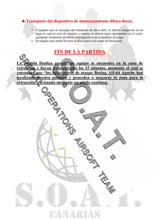 Transporte del dispositivo de almacenamiento (Disco duro).

        El jugador que se encargue del transporte de disco duro, lo deberá transportar en un
         lugar el cual en caso de impacto y muerte, lo deberá dejar rápidamente en el suelo,
         quedando totalmente prohibido entregárselo a un compañero de juego.
        En ningún caso podrá llevarse el disco duro a las zonas de Respawns.


                        FIN DE LA PARTIDA

La partida finaliza cuando un equipo se encuentre en la zona de
extracción y hayan transcurridos los 15 minutos, momento el cual se
entenderá que “los helicópteros de ataque Boeing AH-64 Apache han
localizado nuestra posición y proceden a asegurar la zona para la
extracción”, avisando mediante un pitido continuo.
 