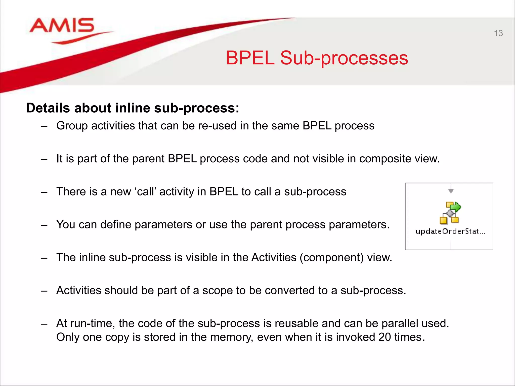 13
BPEL Sub-processes
Details about inline sub-process:
– Group activities that can be re-used in the same BPEL process
– It is part of the parent BPEL process code and not visible in composite view.
– There is a new ‘call’ activity in BPEL to call a sub-process
– You can define parameters or use the parent process parameters.
– The inline sub-process is visible in the Activities (component) view.
– Activities should be part of a scope to be converted to a sub-process.
– At run-time, the code of the sub-process is reusable and can be parallel used.
Only one copy is stored in the memory, even when it is invoked 20 times.
 