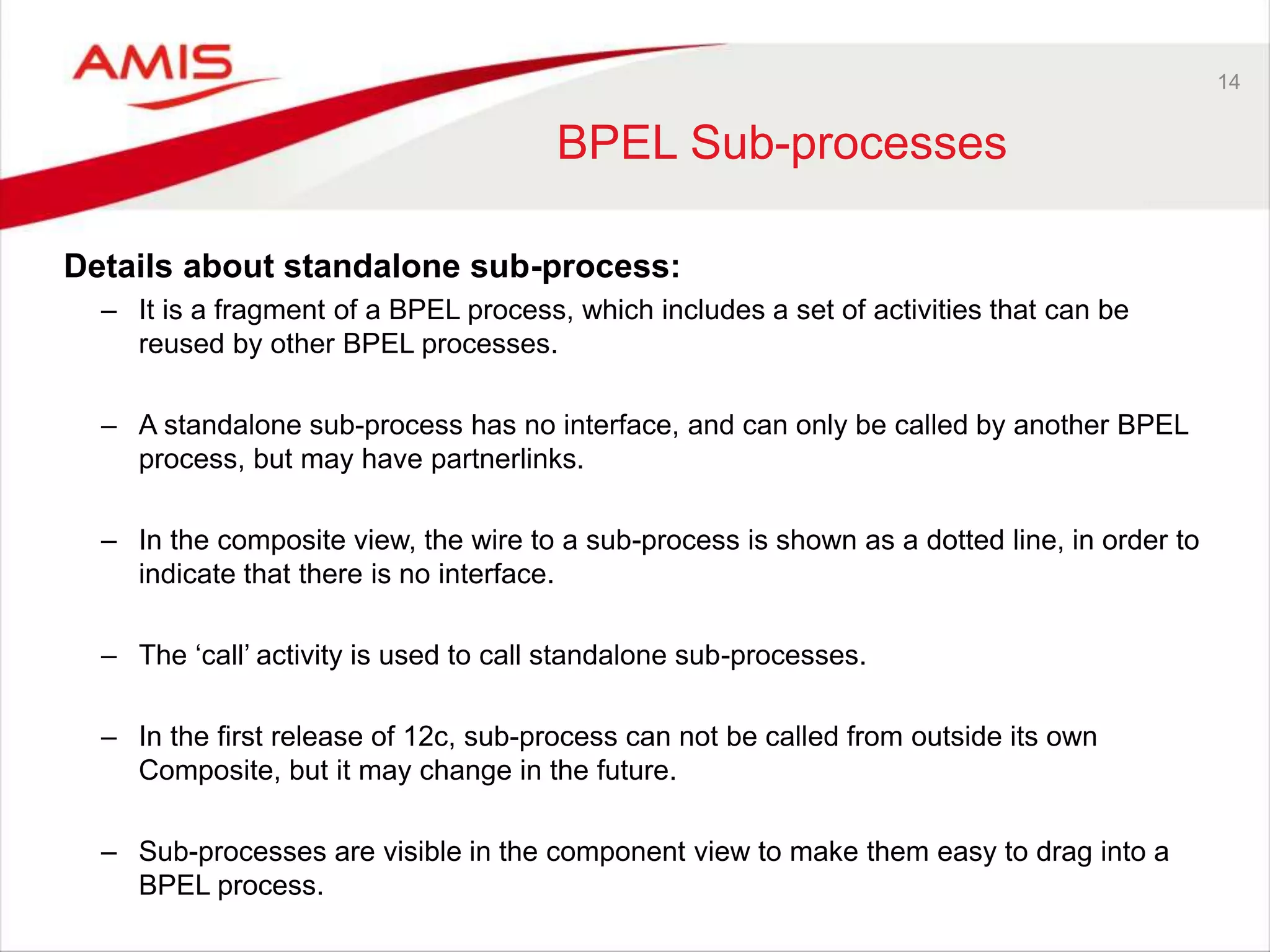 14
BPEL Sub-processes
Details about standalone sub-process:
– It is a fragment of a BPEL process, which includes a set of activities that can be
reused by other BPEL processes.
– A standalone sub-process has no interface, and can only be called by another BPEL
process, but may have partnerlinks.
– In the composite view, the wire to a sub-process is shown as a dotted line, in order to
indicate that there is no interface.
– The ‘call’ activity is used to call standalone sub-processes.
– In the first release of 12c, sub-process can not be called from outside its own
Composite, but it may change in the future.
– Sub-processes are visible in the component view to make them easy to drag into a
BPEL process.
 