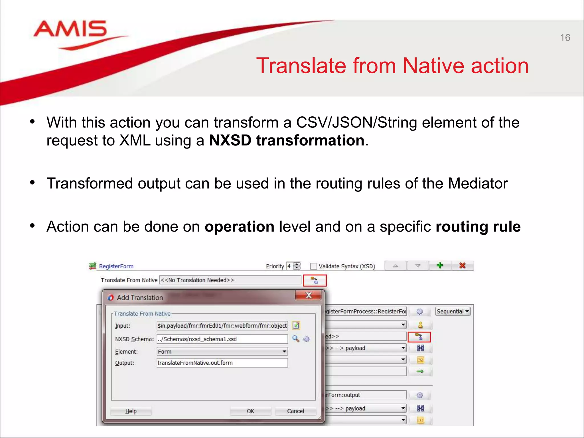 16
Translate from Native action
• With this action you can transform a CSV/JSON/String element of the
request to XML using a NXSD transformation.
• Transformed output can be used in the routing rules of the Mediator
• Action can be done on operation level and on a specific routing rule
 