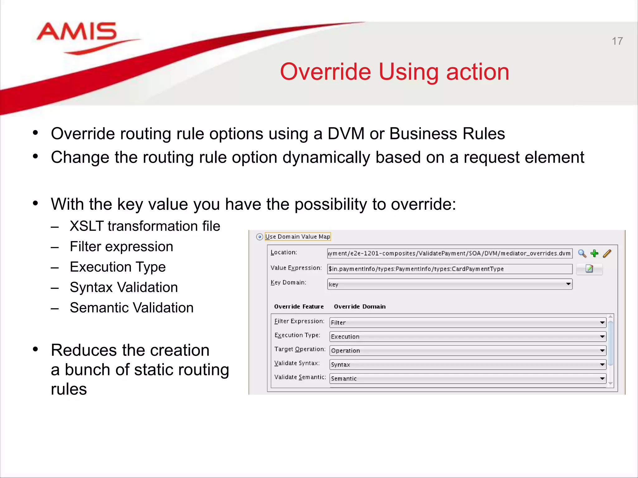 17
Override Using action
• Override routing rule options using a DVM or Business Rules
• Change the routing rule option dynamically based on a request element
• With the key value you have the possibility to override:
– XSLT transformation file
– Filter expression
– Execution Type
– Syntax Validation
– Semantic Validation
• Reduces the creation
a bunch of static routing
rules
 