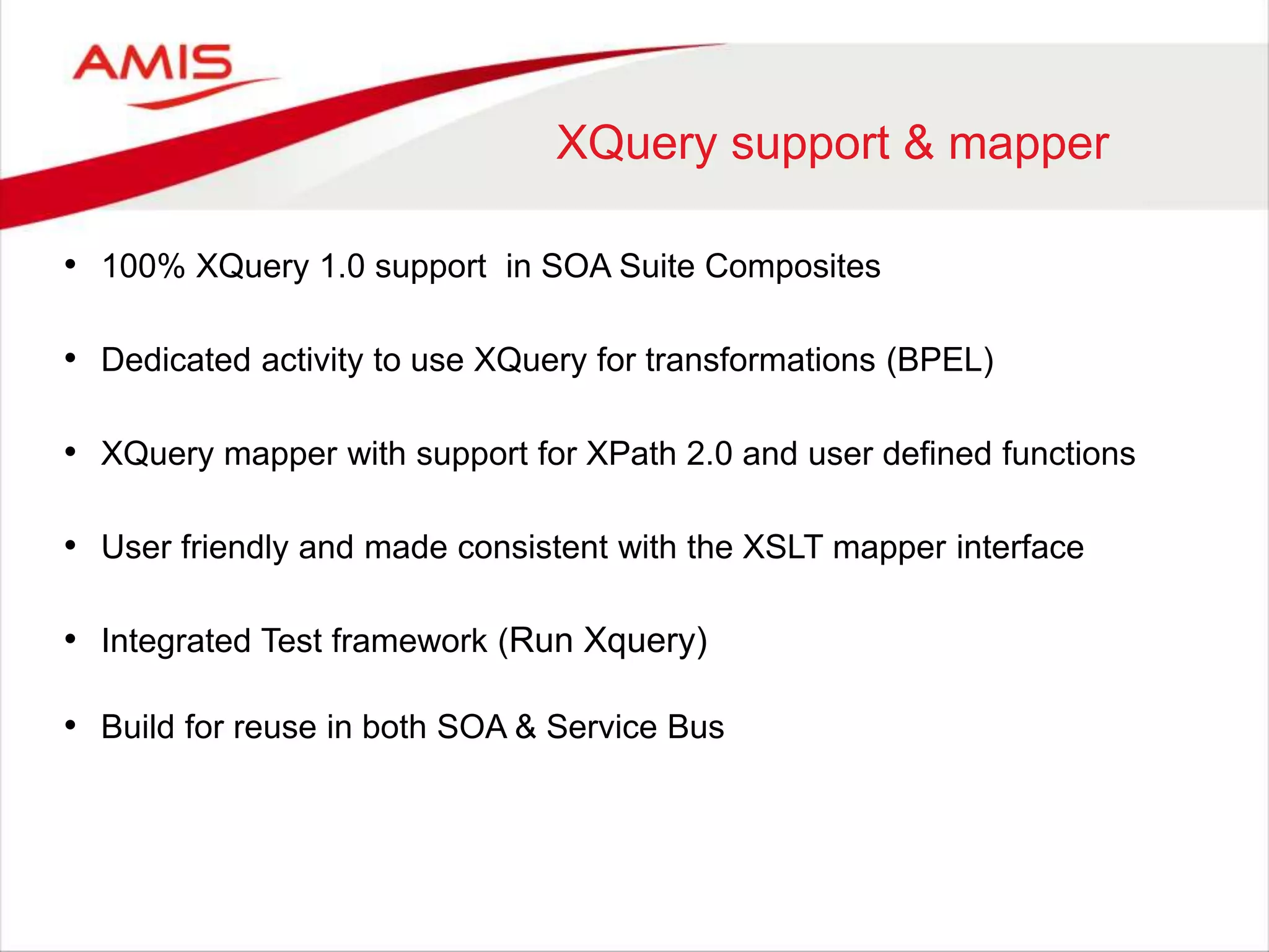 XQuery support & mapper
• 100% XQuery 1.0 support in SOA Suite Composites
• Dedicated activity to use XQuery for transformations (BPEL)
• XQuery mapper with support for XPath 2.0 and user defined functions
• User friendly and made consistent with the XSLT mapper interface
• Integrated Test framework (Run Xquery)
• Build for reuse in both SOA & Service Bus
 