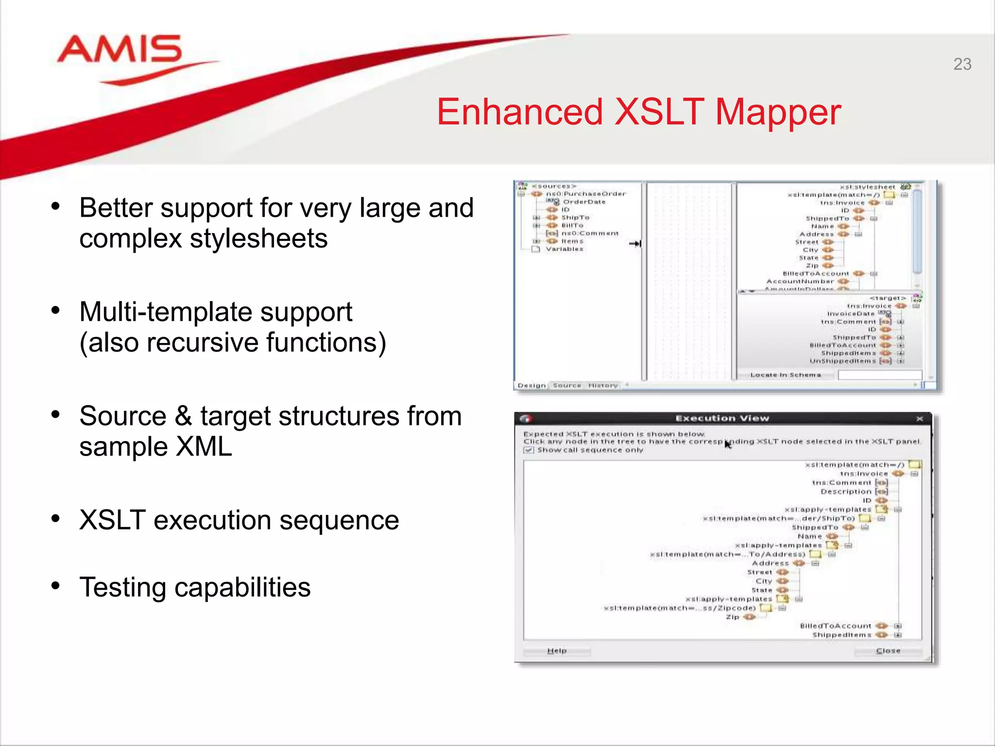 23
Enhanced XSLT Mapper
• Better support for very large and
complex stylesheets
• Multi-template support
(also recursive functions)
• Source & target structures from
sample XML
• XSLT execution sequence
• Testing capabilities
 