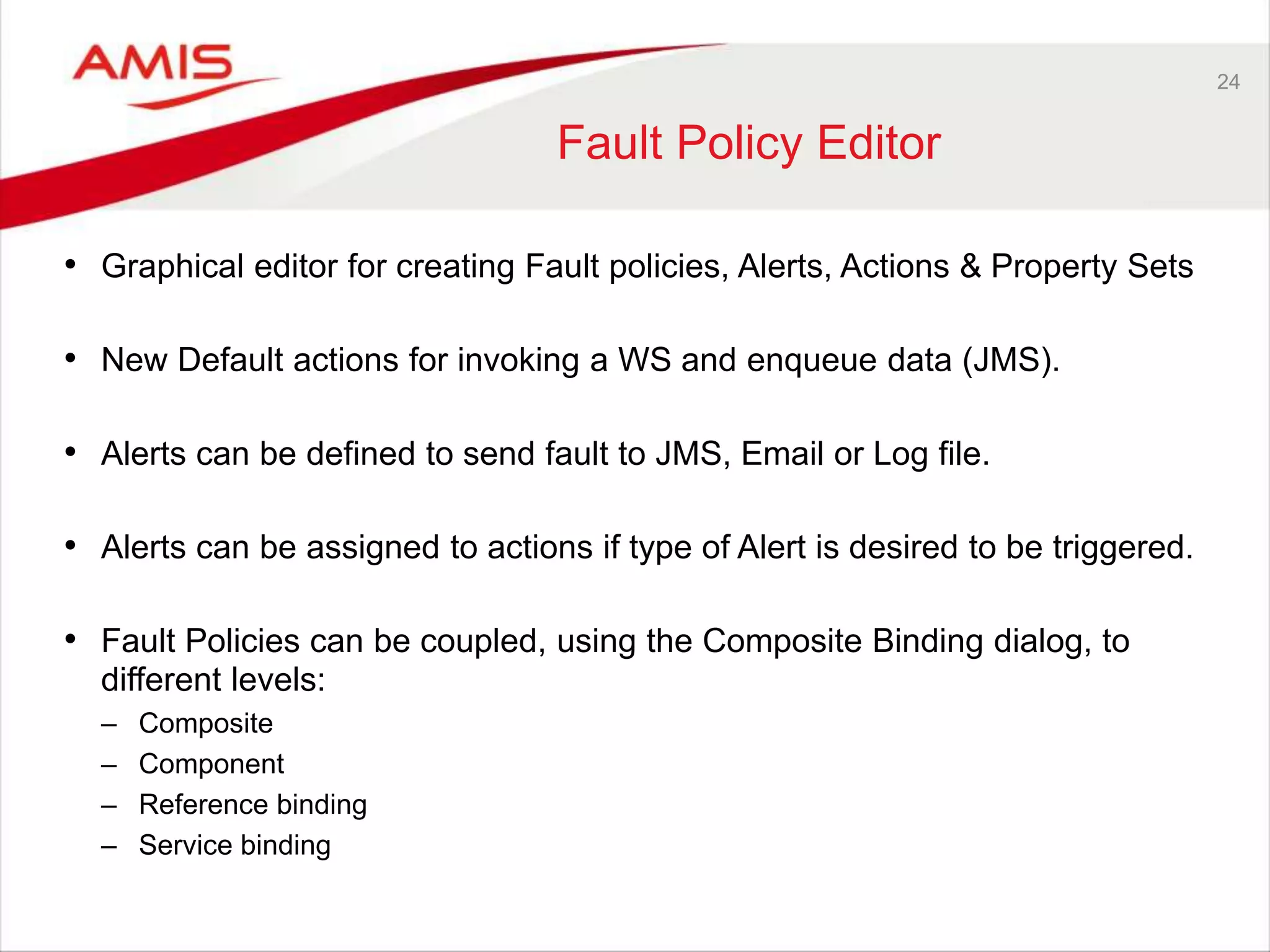 24
Fault Policy Editor
• Graphical editor for creating Fault policies, Alerts, Actions & Property Sets
• New Default actions for invoking a WS and enqueue data (JMS).
• Alerts can be defined to send fault to JMS, Email or Log file.
• Alerts can be assigned to actions if type of Alert is desired to be triggered.
• Fault Policies can be coupled, using the Composite Binding dialog, to
different levels:
– Composite
– Component
– Reference binding
– Service binding
 