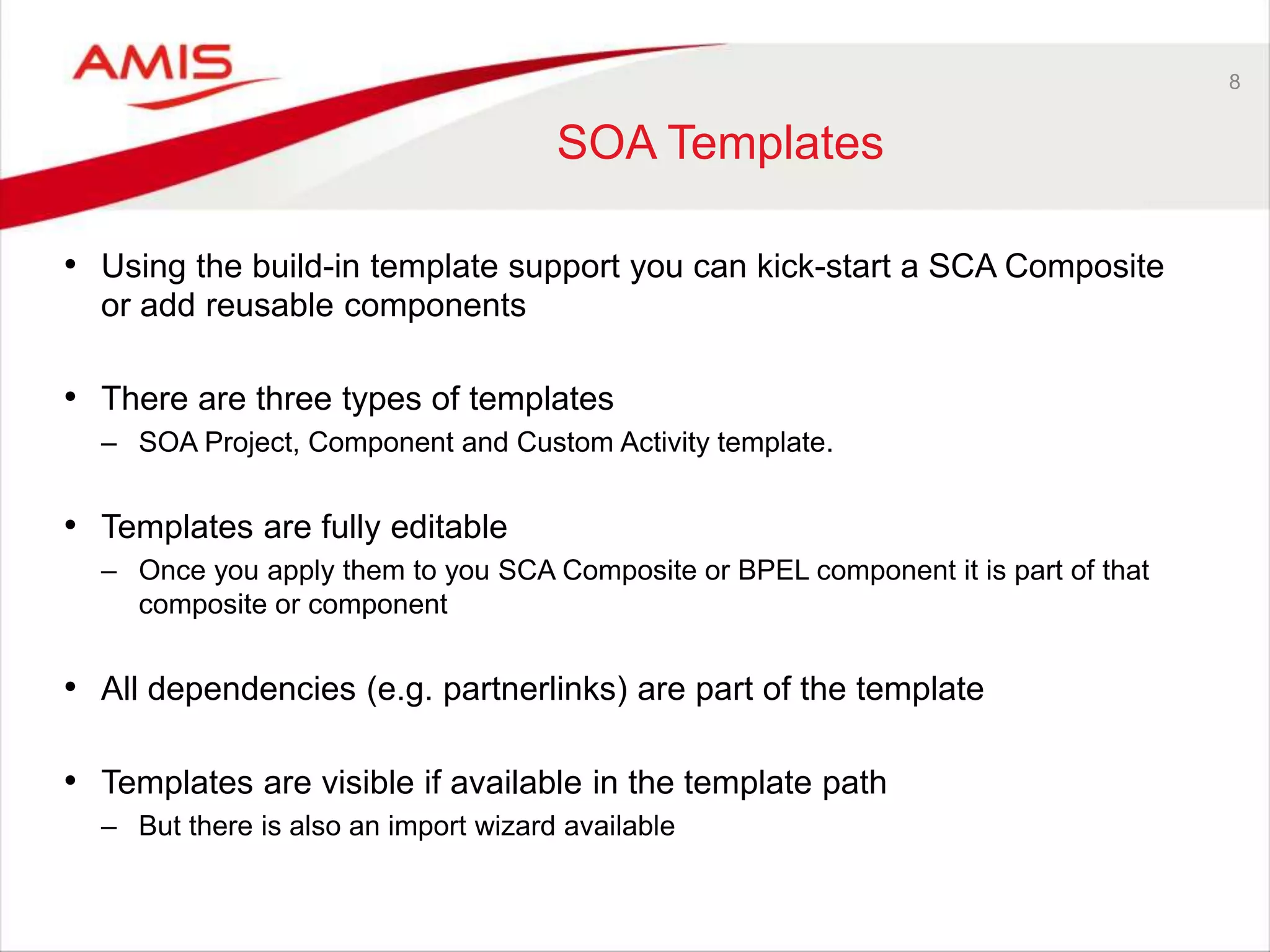 8
SOA Templates
• Using the build-in template support you can kick-start a SCA Composite
or add reusable components
• There are three types of templates
– SOA Project, Component and Custom Activity template.
• Templates are fully editable
– Once you apply them to you SCA Composite or BPEL component it is part of that
composite or component
• All dependencies (e.g. partnerlinks) are part of the template
• Templates are visible if available in the template path
– But there is also an import wizard available
 