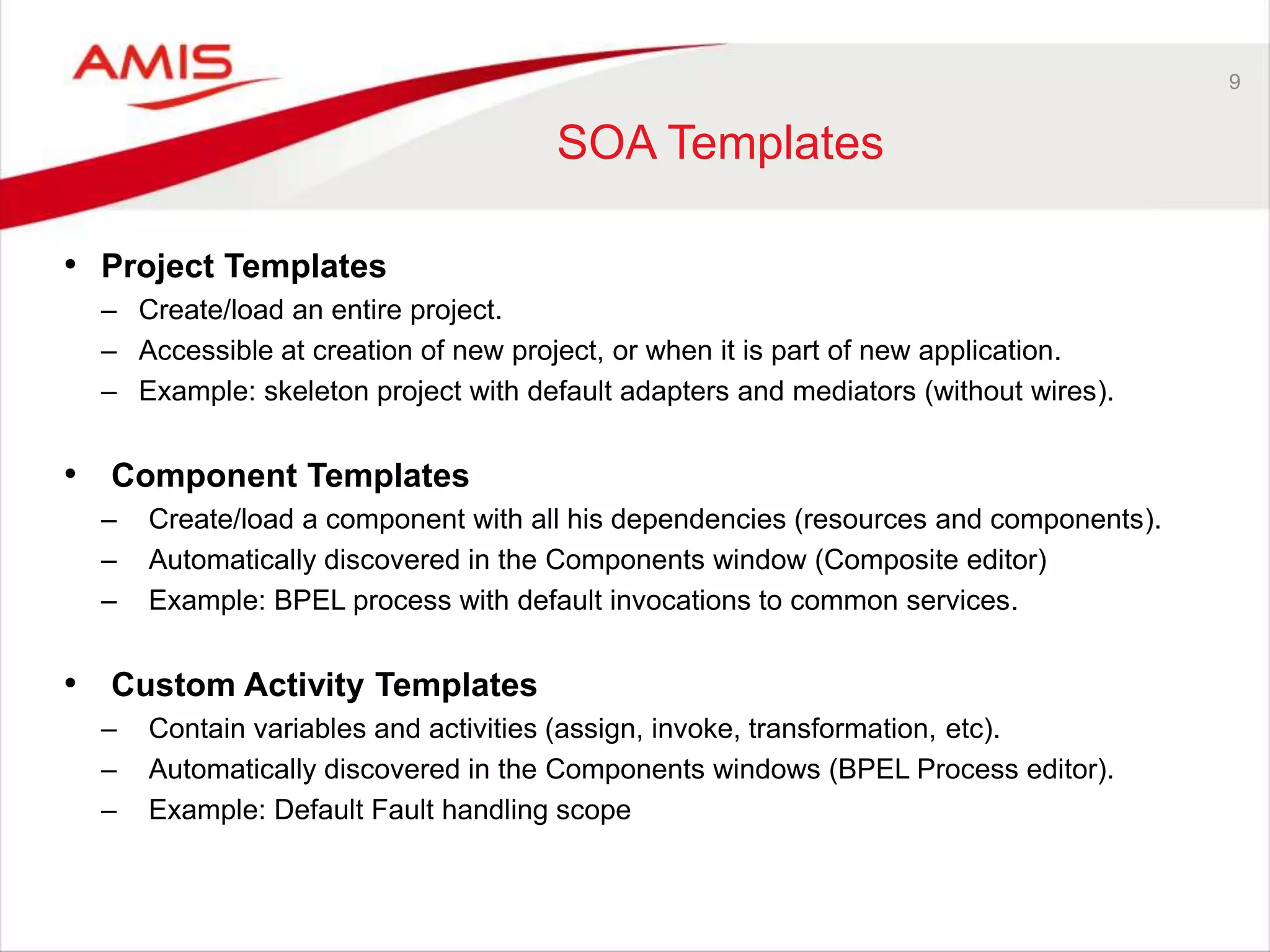 9
SOA Templates
• Project Templates
– Create/load an entire project.
– Accessible at creation of new project, or when it is part of new application.
– Example: skeleton project with default adapters and mediators (without wires).
• Component Templates
– Create/load a component with all his dependencies (resources and components).
– Automatically discovered in the Components window (Composite editor)
– Example: BPEL process with default invocations to common services.
• Custom Activity Templates
– Contain variables and activities (assign, invoke, transformation, etc).
– Automatically discovered in the Components windows (BPEL Process editor).
– Example: Default Fault handling scope
 