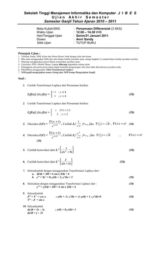 Sekolah Tinggi Manajemen Informatika dan Komputer J I B E S
Ujian Akhir Semester
Semester Ganjil Tahun Ajaran 2010 – 2011
Mata Kuliah/SKS
Waktu Ujian
Hari/Tanggal Ujian
Dosen
Sifat Ujian

:
:
:
:
:

Persamaan Differensial (3 SKS)
12.00 – 14.30 WIB
Senin/31 Januari 2011
Amri Sandy
TUTUP BUKU

Petunjuk Ujian :
1.
2.
3.
4.
5.
6.
7.

Tuliskan Nama, NIM, Kelas dan Nama Dosen Anda dengan jelas dan benar.
Bila anda menggunakan lebih dari satu berkas lembar jawaban ujian, ulangi langkah (1) untuk berkas lembar jawaban tersebut.
Dilarang menggunakan pensil dalam menuliskan jawaban ujian.
Calculator, PDA, Mobile Phone, Laptop dilarang digunakan selama ujian
Pelanggaran atas point-point diatas dapat berakibat pengurangan nilai atau tidak dikoreksinya jawaban anda.
Dibolehkan menggunakan Tabel Transformasi Laplace.
NIM ganjil mengerjakan nomor Genap dan NIM Genap Mengerjakan Ganjil.

Soal :
1. Carilah Transformasi Laplace dari Persamaan berikut:
−1 ; x ≤ 4
 1 ; x >4

L{f(x)} jika f(x) = 

(20)

2. Carilah Transformasi Laplace dari Persamaan berikut:


L{f(x)} jika f(x) = 


x

;0 ≤ x ≤ 2
2 ;x >2

(20)

3. Diketahui L(tn) =

Γ( n +1)
1
(
, Carilah L{
}=..., jika Γ( 1 ) = π , Γ n) = n! (20)
n +1
2
x
s

4. Diketahui L(tn) =

Γ( n +1)
x2
, Carilah L{
}=..., jika Γ( 1 ) = π
n +1
2
x
s

,

Γ n) = n!
(

(20)




 s(s + 9) 

5. Carilah konvolusi dari L-1 

s

(20)

2




2

 s(s + 1) 

6. Carilah konvolusi dari L-1 

7. Selesaikanlah dengan menggunakan Transformasi Laplace dari :
a. dI/dt + 20I = 6 sin t, I(0) = 6
b. y” + 9y’ = 0; y(0) = 3; y’(6) = 5
8. Selesaikan dengan menggunakan Transformasi Laplace dari :
y”’ + yI/dt + 20I = 6 sin t, I(0) = 6

(20)

(20)
(20)

9. Selesaikanlah
Z” + Y’ = cos x
Y” – Z = sin x

; z(0) = -1; z’(0) = -1; y(0) = 1 ; y’(0)=0

(20)

10. Selesaikanlah
dx/dt = 2x – 3y
dy/dt = y – 2x

; x(0) = 8; y(0)= 3

(20)

 