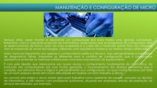 MANUTENÇÃO E CONFIGURAÇÃO DE MICRO
Tempos atrás, saber montar e desmontar um computador era para muitos uma grande curiosidade.
Entretanto, com a crescente evolução da Informática, observamos que os programas de computador vêm
se desenvolvendo de forma cada vez mais acelerada e a cada dia o hardware (parte física da máquina)
vem se moldando às novas tecnologias, utilizando uma arquitetura simples e ao mesmo tempo sofisticada.
Assim, torna-se importante não apenas o conhecimento prático e técnico, mas principalmente a habilidade
de diagnosticar falhas, interpretar os diferentes erros e conflitos de configuração que o computador
apresenta e entender os melhores critérios para uma boa manutenção do equipamento.
É com este desafio que oferecemos aos nossos alunos o conhecimento fundamental da informática, da
evolução dos computadores por suas muitas gerações, o funcionamento dos diversos elementos que o
compõe, sua estrutura física e lógica e principalmente sua configuração, na qual muitos técnicos por falta
de um bom preparo ainda tem muita dificuldade em realizar um bom trabalho e eficaz.
Ao concluir esta etapa o aluno estará apto para trabalhar como assistente de suporte, consultor ou técnico
de informática, e até mesmo com profissional autônomo, atuando em empresas através de prestação de
serviços terceirizados, por exemplo.
 