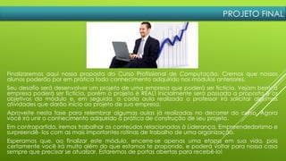 PROJETO FINAL
Finalizaremos aqui nossa proposta do Curso Profissional de Computação. Cremos que nossos
alunos poderão por em prática todo conhecimento adquirido nos módulos anteriores.
Seu desafio será desenvolver um projeto de uma empresa que poderá ser fictícia. Vejam bem: a
empresa poderá ser fictícia, porém o projeto é REAL! Inicialmente será passada a proposta e os
objetivos do módulo e, em seguida, a cada aula realizada o professor irá solicitar algumas
atividades que darão início ao projeto de sua empresa.
Aproveite nesta fase para relembrar algumas aulas já realizadas no decorrer do curso. Agora
você irá unir o conhecimento adquirido à prática de construção de seu projeto.
Em contrapartida, iremos trabalhar os conteúdos relacionados à Liderança, Empreendedorismo e
surpreendê- los com as mais importantes rotinas de trabalho de uma organização.
Esperamos que, ao finalizar este módulo, encerre-se apenas uma etapa em sua vida, pois
certamente você irá muito além do que estamos te propondo, e poderá voltar para nossa casa
sempre que precisar se atualizar. Estaremos de portas abertas para recebê-lo!
 