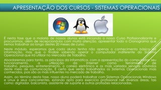 APRESENTAÇÃO DOS CURSOS - SISTEMAS OPERACIONAIS
É nesta fase que a maioria de nossos alunos está iniciando o nosso Curso Profissionalizante e
procuramos, além de recepcioná-los com muita atenção, apresentar todo o Cronograma que
iremos trabalhar ao longo destes 20 meses de curso.
Neste módulo, esperamos que cada aluno tenha não apenas o conhecimento básico da
informação, mas que o finalize sabendo operar o computador indiferente do Sistema
Operacional que irá utilizar no Mercado de Trabalho.
Abordaremos para tanto, os princípios da Informática, com a apresentação do computador, seu
funcionamento, a utilização da Internet como ferramenta de
trabalho, pesquisa, entretenimento, o correio eletrônico e os mais variados serviços advindos
deste meio de comunicação. É certo que serão trabalhados os Sistemas Operacionais mais
conhecidos, pois são os mais influentes no mercado de trabalho.
Assim, ao término desta fase, nosso aluno poderá trabalhar com Sistemas Operacionais Windows
e Linux e seus concorrentes, estando apto para exercício profissional nas diversas áreas, tais
como: digitador, balconista, assistente de suporte e outras profissões relacionadas.
 