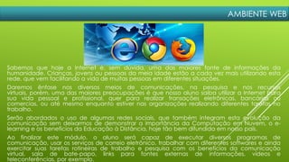 AMBIENTE WEB
Sabemos que hoje a Internet é, sem dúvida, uma das maiores fonte de informações da
humanidade. Crianças, jovens ou pessoas da meia idade estão a cada vez mais utilizando esta
rede, que vem facilitando a vida de muitas pessoas em diferentes situações.
Daremos ênfase nos diversos meios de comunicações, na pesquisa e nos recursos
virtuais, porém, uma das maiores preocupações é que nosso aluno saiba utilizar a Internet para
sua vida pessoal e profissional, quer para realizar transações eletrônicas, bancárias ou
comercias, ou até mesmo enquanto estiver nas organizações realizando diferentes tarefas no
trabalho.
Serão abordados o uso de algumas redes sociais, que também integram esta evolução da
comunicação sem deixarmos de demonstrar a importância da Computação em Nuvem, o e-
learning e os benefícios da Educação à Distância, hoje tão bem difundida em nosso país.
Ao finalizar este módulo, o aluno será capaz de executar diversos programas de
comunicação, usar os serviços de correio eletrônico, trabalhar com diferentes softwares e ainda
exercitar suas tarefas rotineiras de trabalho e pesquisa com os benefícios da comunicação
virtual, sala de bate-papo, links para fontes externas de informações, vídeos e
teleconferências, por exemplo.
 