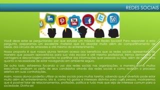 REDES SOCIAIS
Você deve estar se perguntando: por que estudar um módulo de Redes Sociais? Para responder a esta
pergunta, preparamos um excelente material que irá abordar muito além do compartilhamento de
ideias, dos círculos de amizades e até mesmo do entretenimento.
Nossa proposta é que nossos alunos tenham acesso aos benefícios que as redes sociais apresentam, de
maneira que possam aproveitá-los para sua vida escolar e até mesmo profissional. Iremos demonstrar as
vantagens e desvantagens presentes no partilhar das informações quer pessoais ou não, além de notificá-los
quanto a necessidade de estar navegando em ambiente seguro.
De outro lado, estaremos focando o uso das redes sociais nas organizações, a maneira como muitos
executivos analisam os perfis de seus candidatos através das redes sociais e como realizam o processo
seletivo em suas contratações.
Assim, nossos alunos poderão utilizar as redes sociais para muitas tarefas, sabendo que o divertido pode estar
muito além do entretenimento, isto é, como há gostos e interesses distintos para cada pessoa, mostraremos
que é possível falar de relacionamentos, profissões, política e tudo mais que seja de interesse comum para a
sociedade. Divirta-se!
 