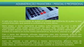 ADMINISTRAÇÃO FINANCEIRA – PESSOAL E PROFISSIONAL
Aí está uma ótima oportunidade de realizar um módulo que realmente irá auxiliar na boa
conduta financeira, quer pessoal ou profissional de nossos alunos.
Nesta etapa, o aluno certamente já realizou outros módulos do curso e está mais
“amadurecido” para poder acompanhar um ritmo mais “puxado” de nosso curso.
Assim, poderá encarar certos desafios com as ferramentas de planilhas eletrônicas que de
imediato irá auxiliá-lo em muitas tarefas administrativas, financeiras, pessoais ou profissionais.
Com o apoio dos diferentes softwares designados para esta finalidade, o aluno não
precisará se preocupar com cálculos matemáticos, pois o próprio software irá auxiliá-lo para
esta atividade.
Assim, irá aprender a criar gráficos e tabelas demonstrativas, elaborar folhas de
pagamentos, relatórios financeiros, cálculos de encargos e despesas trabalhistas, além de
poder utilizar seu conhecimento para seu próprio controle de orçamento doméstico.
 