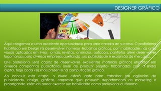 DESIGNER GRÁFICO
Aqui chegamos a uma excelente oportunidade para uma carreira de sucesso. O profissional
habilitado em Design irá desenvolver inúmeros trabalhos gráficos, com habilidades nas artes
visuais aplicadas em livros, jornais, revistas, anúncios, outdoors, panfletos além desenvolver
logomarcas para diversas empresas auxiliando sua publicidade e expansão de mercado.
Este profissional será capaz de desenvolver excelentes materiais gráficos utilizados em
diversas campanhas publicitárias além de produzir projetos trabalhados com a mídia
digital, hoje cada vez mais presente na computação gráfica.
Ao concluir esta etapa, o aluno estará apto para trabalhar em agências de
publicidade, design, gráficas, empresas que possuem departamento de marketing e
propaganda, além de poder exercer sua habilidade como profissional autônomo.
 