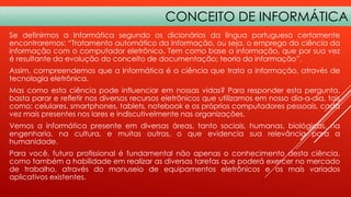 CONCEITO DE INFORMÁTICA
Se definirmos a Informática segundo os dicionários da língua portuguesa certamente
encontraremos: “Tratamento automático da informação, ou seja, o emprego da ciência da
informação com o computador eletrônico. Tem como base a informação, que por sua vez
é resultante da evolução do conceito de documentação; teoria da informação”.
Assim, compreendemos que a Informática é a ciência que trata a informação, através de
tecnologia eletrônica.
Mas como esta ciência pode influenciar em nossas vidas? Para responder esta pergunta,
basta parar e refletir nos diversos recursos eletrônicos que utilizamos em nosso dia-a-dia, tais
como: celulares, smartphones, tablets, notebook e os próprios computadores pessoais, cada
vez mais presentes nos lares e indiscutivelmente nas organizações.
Vemos a informática presente em diversas áreas, tanto sociais, humanas, biológicas, na
engenharia, na cultura, e muitas outras, o que evidencia sua relevância para a
humanidade.

Para você, futuro profissional é fundamental não apenas o conhecimento desta ciência,
como também a habilidade em realizar as diversas tarefas que poderá exercer no mercado
de trabalho, através do manuseio de equipamentos eletrônicos e os mais variados
aplicativos existentes.

 