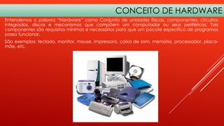 CONCEITO DE HARDWARE
Entendemos a palavra “Hardware” como Conjunto de unidades físicas, componentes, circuitos
integrados, discos e mecanismos que compõem um computador ou seus periféricos. Tais
componentes são requisitos mínimos e necessários para que um pacote específico de programas
possa funcionar.
São exemplos: teclado, monitor, mouse, impressora, caixa de som, memória, processador, placamãe, etc.

 