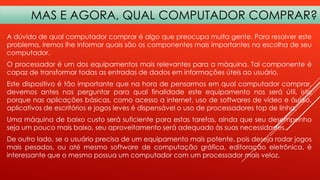 MAS E AGORA, QUAL COMPUTADOR COMPRAR?
A dúvida de qual computador comprar é algo que preocupa muita gente. Para resolver este
problema, iremos lhe informar quais são os componentes mais importantes na escolha de seu
computador.
O processador é um dos equipamentos mais relevantes para a máquina. Tal componente é
capaz de transformar todas as entradas de dados em informações úteis ao usuário.
Este dispositivo é tão importante que na hora de pensarmos em qual computador comprar,
devemos antes nos perguntar para qual finalidade este equipamento nos será útil, isto
porque nas aplicações básicas, como acesso a internet, uso de softwares de vídeo e áudio,
aplicativos de escritórios e jogos leves é dispensável o uso de processadores top de linha.
Uma máquina de baixo custo será suficiente para estas tarefas, ainda que seu desempenho
seja um pouco mais baixo, seu aproveitamento será adequado às suas necessidades.
De outro lado, se o usuário precisa de um equipamento mais potente, pois deseja rodar jogos
mais pesados, ou até mesmo software de computação gráfica, editoração eletrônica, é
interessante que o mesmo possua um computador com um processador mais veloz.

 