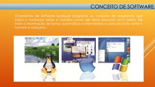 CONCEITO DE SOFTWARE
Chamamos de Software qualquer programa ou conjunto de programas que
instrui o hardware sobre a maneira como ele deve executar uma tarefa. Ele
trata a informação de forma automática e intermedeia a comunicação entre o
homem e máquina.

 
