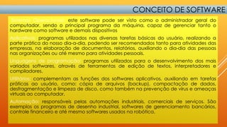 CONCEITO DE SOFTWARE
Sistemas Operacionais: este software pode ser visto como o administrador geral do
computador, sendo o principal programa da máquina, capaz de gerenciar tanto o
hardware como software e demais dispositivos
Aplicativos: programas utilizados nas diversas tarefas básicas do usuário, realizando a
parte prática do nosso dia-a-dia, podendo ser recomendados tanto para atividades das
empresas, na elaboração de documentos, relatórios, auxiliando o dia-dia das pessoas
nas organizações ou até mesmo para atividades pessoais.
Linguagens de programação: programas utilizados para o desenvolvimento dos mais
variados softwares, através de ferramentas de edição de textos, interpretadores e
compiladores.
Utilitários: complementam as funções dos softwares aplicativos, auxiliando em tarefas
práticas ao usuário, como: cópia de arquivos (backup), compactação de dados,
desfragmentação e limpeza de disco, como também na prevenção de vírus e ameaças
virtuais ao computador.
Automação: responsáveis pelas automações industriais, comerciais de serviços. São
exemplos os programas de desenho industrial, softwares de gerenciamento bancários,
controle financeiro e até mesmo softwares usados na robótica.

 
