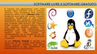 SOFTWARE LIVRE X SOFTWARE GRATUITO
É comum nos depararmos com certa
dúvida sobre Software Livre e Software
Gratuito. Para esclarecer esta questão,
podemos definir como Software Livre todo
programa que pode ser usado, copiado,
estudado, modificado e até mesmo
redistribuído sem qualquer impedimento.
Entretanto é importante que este software
seja avaliado pela licença GPL (General
Public License - Licença Pública Geral),
que organiza diversos projetos para
programas de livre distribuição. Um
Software Livre não necessariamente
significa
que
não
poderá
ser
comercializado, isto é, poderá ser de uso,
de
desenvolvimento
e
distribuição
comercial.
Já um Software Gratuito é aquele que
pode não ter seu código fonte aberto, e
possuir licenças restritivas, não sendo
comercializável e não autorizando sua
redistribuição ou modificação.

 
