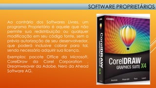 SOFTWARE PROPRIETÁRIOS
Ao contrário dos Softwares Livres, um
programa Proprietário é aquele que não
permite sua redistribuição ou qualquer
modificação em seu código fonte, sem a
prévia autorização de seu desenvolvedor,
que poderá inclusive cobrar para tal,
sendo necessário adquirir sua licença.
Exemplos: pacote Office da Microsoft,
CorelDraw da Corel Corporation ,
Dreamweaver da Adobe, Nero da Ahead
Software AG.

 
