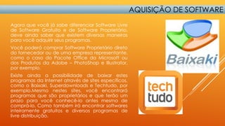 AQUISIÇÃO DE SOFTWARE
Agora que você já sabe diferenciar Software Livre
de Software Gratuito e de Software Proprietário,
deve ainda saber que existem diversas maneiras
para você adquirir seus programas.
Você poderá comprar Software Proprietário direto
do fornecedor ou de uma empresa representante,
como o caso do Pacote Office da Microsoft ou
dos Produtos da Adobe – PhotoShop e Illustrator,
por exemplo.
Existe ainda a possibilidade de baixar estes
programas da Internet através de sites específicos,
como o Baixaki, Superdownloads e Techtudo, por
exemplo.Mesmo nestes sites, você encontrará
programas que são proprietários e que terão um
prazo para você conhecê-lo antes mesmo de
comprá-lo. Como também irá encontrar softwares
inteiramente gratuitos e diversos programas de
livre distribuição.

 