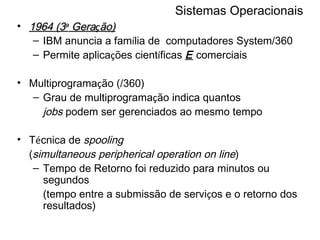 Sistemas Operacionais 1964 (3 a  Gera ç ão) IBM anuncia a fam í lia de  computadores System/360 Permite aplica ç ões cient í ficas  E  comerciais Multiprograma ç ão (/360) Grau de multiprograma ç ão indica quantos jobs  podem ser gerenciados ao mesmo tempo T é cnica de  spooling ( simultaneous peripherical operation on line ) Tempo de Retorno foi reduzido para minutos ou segundos (tempo entre a submissão de servi ç os e o retorno dos resultados) 
