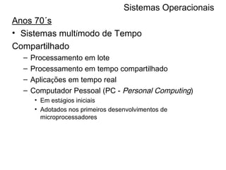 Sistemas Operacionais Anos 70´s Sistemas mult í modo de Tempo Compartilhado Processamento em lote Processamento em tempo compartilhado Aplica ç ões em tempo real Computador Pessoal (PC -  Personal Computing )  Em est á gios iniciais Adotados nos primeiros desenvolvimentos de microprocessadores 