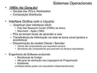 Sistemas Operacionais 1980s (4a Gera ç ão) D é cada dos  PCs  e  Workstation Computa ç ão Distribu í da Interface Gr á fica com o Usu á rio Graphical User Interfaces (GUI) Palo Alto Research Center (PARC) da Xerox Macintosh - Apple (1984) PCs se tornam f á ceis de aprender e usar Transferência de Informa ç ão via rede se torna vi á vel (pr á tica e econômica) Dissemina ç ão do modelo Cliente / Servidor Cliente são computadores que requisitam servi ç os Servidores são computadores que executam os servi ç os requisitados Engenharia de Software evoluindo Reutiliza ç ão de C ó digo  Alto grau de abstra ç ão nas Linguagens de Programa ç ão Multitarefa  (m ú ltiplas tarefas podem ser executadas independentemente) 