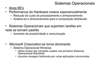 Sistemas Operacionais Anos 90 ’ s Performance do Hardware cresce exponencialmente Redu ç ão do custo de processamento e armazenamento  Acelera-se o direcionamento para a computa ç ão distribu í da Sistemas Operacionais que suportam tarefas em rede se tornam padrão Aumento da produtividade e comunica ç ão Microsoft Corporation  se torna dominante Sistema Operacional Windows Utiliza muitos dos conceitos usados nos primeiros Sistemas Operacionais Macintosh  Usu á rios navegam facilmente por v á rias aplica ç ões concorrentes 