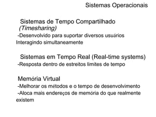 Sistemas Operacionais Sistemas de Tempo Compartilhado  (Timesharing) -Desenvolvido para suportar diversos usu á rios Interagindo simultaneamente Sistemas em Tempo Real (Real-time systems) -Resposta dentro de estreitos limites de tempo Mem ó ria Virtual -Melhorar os m é todos e o tempo de desenvolvimento -Aloca mais endere ç os de mem ó ria do que realmente existem 