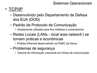 Sistemas Operacionais TCP/IP Desenvolvido pelo Departamento de Defesa dos EUA (DOD) Padrão de Protocolo de Comunica ç ão Amplamente utilizado para fins militares e universit á rios Redes Locais (LANs -  local area network  ) se tornam pr á ticas e econômicas Padrão Ethernet desenvolvido na PARC da Xerox Problemas de seguran ç a Volume de informa ç ão crescente em linhas de comunica ç ão 