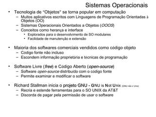 Sistemas Operacionais Tecnologia de  “ Objetos ”  se torna popular em computa ç ão Muitos aplicativos escritos com Linguagens de Programa ç ão Orientadas  à  Objetos (OO) Sistemas Operacionais Orientados a Objetos ( OOOS ) Conceitos como heran ç a e interface Explorados para o desenvolvimento de SO modulares  Facilidade de manuten ç ão e extensão Maioria dos softwares comerciais vendidos como c ó digo objeto C ó digo fonte não incluso Escondem informa ç ão propriet á ria e t é cnicas de programa ç ão Software Livre ( free ) e C ó digo Aberto ( open-source )  Software  open-source  distribu í do com o c ó digo fonte Permite examinar e modificar o software Richard Stallman inicia o  projeto GNU -  G NU is  N ot  U nix  (GNU não  é  Unix)   Recria e estende ferramentas para o SO UNIX da AT&T Discorda de pagar pela permissão de usar o software 