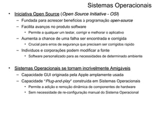 Sistemas Operacionais Iniciativa Open Source  ( Open Source Initiative - OSI ) Fundada para acrescer benef í cios  à  programa ç ão  open-source Facilita avan ç os no produto software  Permite a qualquer um testar, corrigir e melhorar o aplicativo Aumenta a chance de uma falha ser encontrada e corrigida Crucial para erros de seguran ç a que precisam ser corrigidos r á pido Indiv í duos e corpora ç ões podem modificar a fonte Software personalizado para as necessidades de determinado ambiente Sistemas Operacionais se tornam incrivelmente Amig á veis   Capacidade GUI originada pela Apple amplamente usada  Capacidade  “ Plug-and-play ”  constru í da em Sistemas Operacionais Permite a adi ç ão e remo ç ão dinâmica de componentes de hardware Sem necessidade de re-configura ç ão manual do Sistema Operacional 