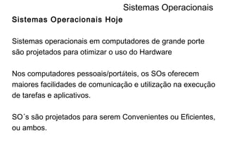Sistemas Operacionais Sistemas Operacionais Hoje Sistemas operacionais em computadores de grande porte são projetados para otimizar o uso do Hardware Nos computadores pessoais/port á teis, os SOs oferecem maiores facilidades de comunica ç ão e utiliza ç ão na execu ç ão de tarefas e aplicativos. SO´s são projetados para serem Convenientes ou Eficientes, ou ambos. 