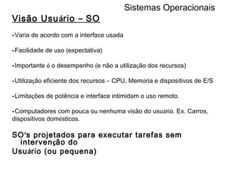Sistemas Operacionais Visão Usu á rio  –  SO - Varia de acordo com a interface usada - Facilidade de uso (expectativa) - Importante  é  o desempenho (e não a utiliza ç ão dos recursos) - Utiliza ç ão eficiente dos recursos  –  CPU, Mem ó ria e dispositivos de E/S - Limita ç ões de potência e interface intimidam o uso remoto. - Computadores com pouca ou nenhuma visão do usu á rio. Ex. Carros, dispositivos dom é sticos.  SO ’ s projetados para executar tarefas sem interven ç ão do Usu á rio (ou pequena) 