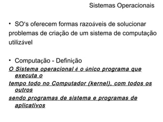 Sistemas Operacionais SO ’ s oferecem formas razo á veis de solucionar problemas de cria ç ão de um sistema de computa ç ão utiliz á vel Computa ç ão - Defini ç ão O Sistema operacional  é  o  ú nico programa que executa o tempo todo no Computador (kernel), com todos os outros sendo programas de sistema e programas de aplicativos   