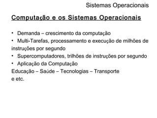 Sistemas Operacionais Computa ç ão e os Sistemas Operacionais Demanda  –  crescimento da computa ç ão Multi-Tarefas, processamento e execu ç ão de milhões de instru ç ões por segundo Supercomputadores, trilhões de instru ç ões por segundo Aplica ç ão da Computa ç ão Educa ç ão  –  Sa ú de  –  Tecnologias  –  Transporte e etc. 